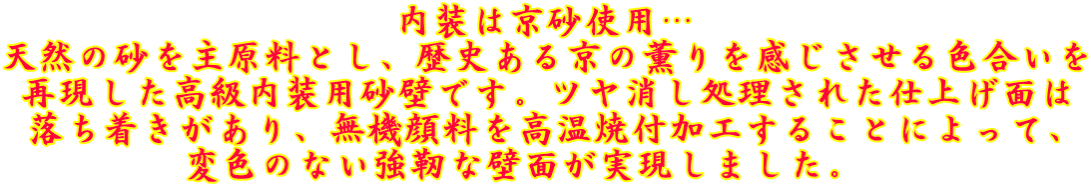 内装は京砂使用… 天然の砂を主原料とし、歴史ある京の薫りを感じさせる色合いを 再現した高級内装用砂壁です。ツヤ消し処理された仕上げ面は 落ち着きがあり、無機顔料を高温焼付加工することによって、 変色のない強靭な壁面が実現しました。  
